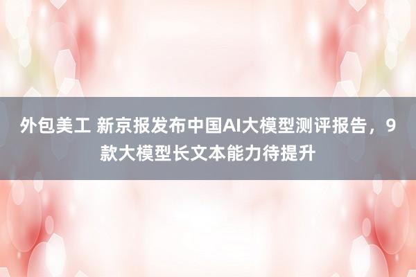 外包美工 新京报发布中国AI大模型测评报告，9款大模型长文本能力待提升