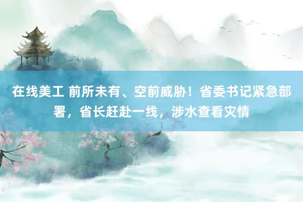 在线美工 前所未有、空前威胁！省委书记紧急部署，省长赶赴一线，涉水查看灾情