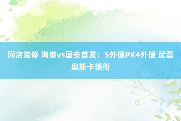 网店装修 海港vs国安首发：5外援PK4外援 武磊奥斯卡领衔