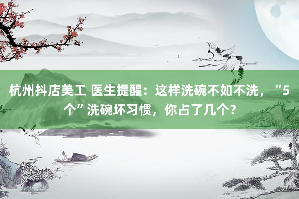 杭州抖店美工 医生提醒：这样洗碗不如不洗，“5个”洗碗坏习惯，你占了几个？