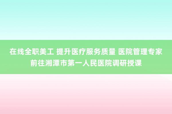 在线全职美工 提升医疗服务质量 医院管理专家前往湘潭市第一人民医院调研授课