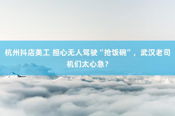 杭州抖店美工 担心无人驾驶“抢饭碗”，武汉老司机们太心急？