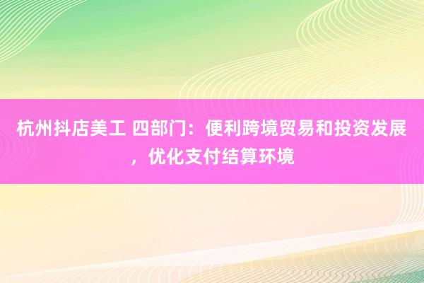 杭州抖店美工 四部门：便利跨境贸易和投资发展，优化支付结算环境