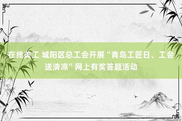 在线美工 城阳区总工会开展“青岛工匠日、工会送清凉”网上有奖答题活动