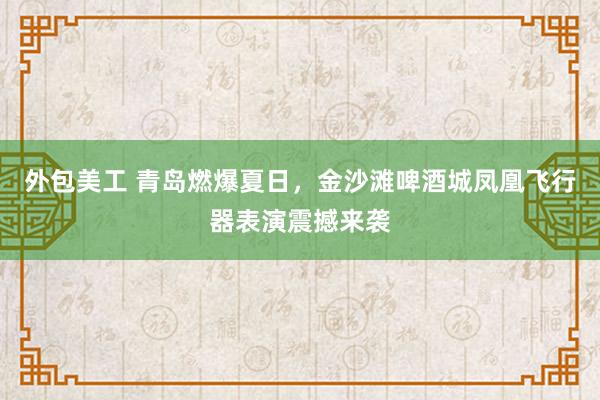 外包美工 青岛燃爆夏日，金沙滩啤酒城凤凰飞行器表演震撼来袭