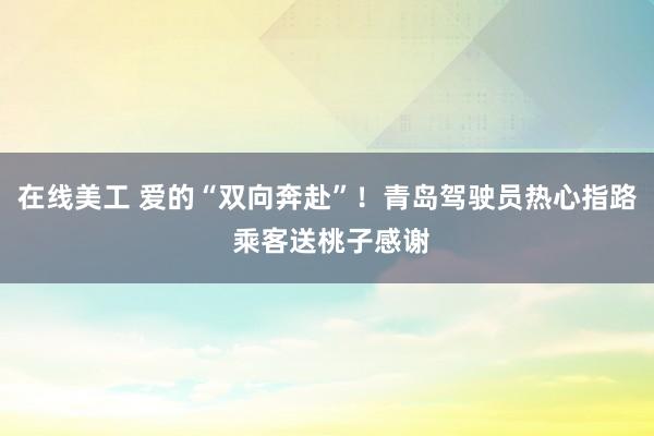 在线美工 爱的“双向奔赴”！青岛驾驶员热心指路 乘客送桃子感谢