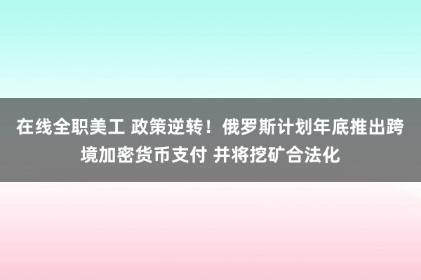 在线全职美工 政策逆转！俄罗斯计划年底推出跨境加密货币支付 并将挖矿合法化