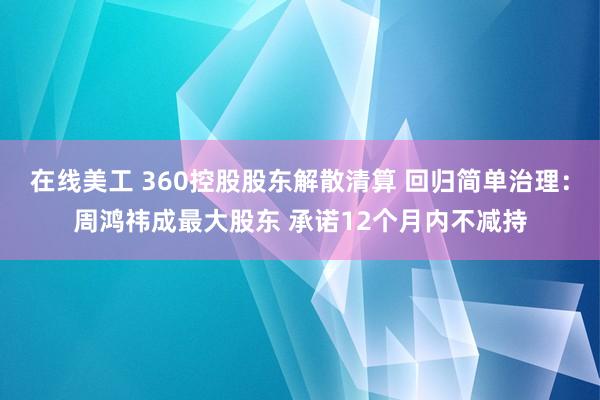 在线美工 360控股股东解散清算 回归简单治理：周鸿祎成最大股东 承诺12个月内不减持