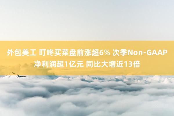 外包美工 叮咚买菜盘前涨超6% 次季Non-GAAP净利润超1亿元 同比大增近13倍