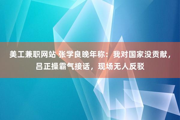 美工兼职网站 张学良晚年称：我对国家没贡献，吕正操霸气接话，现场无人反驳