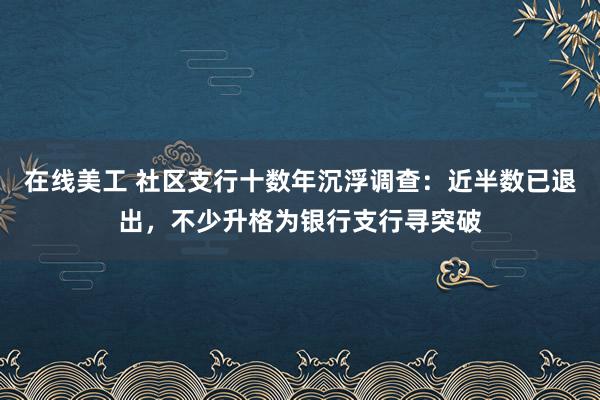 在线美工 社区支行十数年沉浮调查：近半数已退出，不少升格为银行支行寻突破