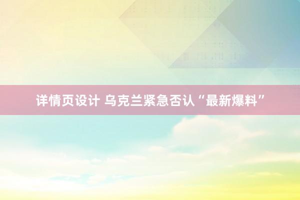 详情页设计 乌克兰紧急否认“最新爆料”