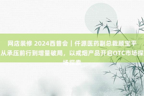 网店装修 2024西普会｜仟源医药副总裁顾宝平：从承压前行到增量破局，以戒烟产品开启OTC市场探索