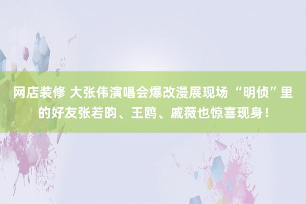 网店装修 大张伟演唱会爆改漫展现场 “明侦”里的好友张若昀、王鸥、戚薇也惊喜现身！